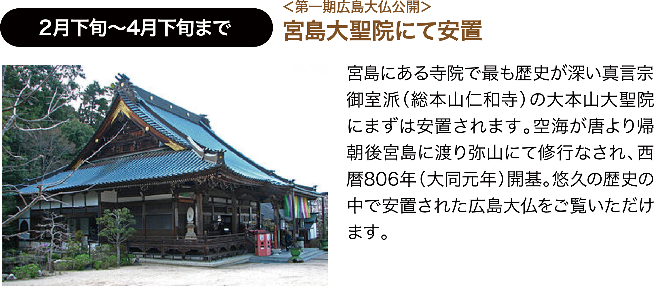 2月下旬〜4月下旬まで ＜第一期広島大仏公開＞宮島大聖院にて安置 宮島にある寺院で最も歴史が深い真言宗御室派（総本山仁和寺）の大本山大聖院にまずは安置されます。空海が唐より帰朝後宮島に渡り弥山にて修行なされ、西暦806年（大同元年）開基。悠久の歴史の中で安置された広島大仏をご覧いただけます。