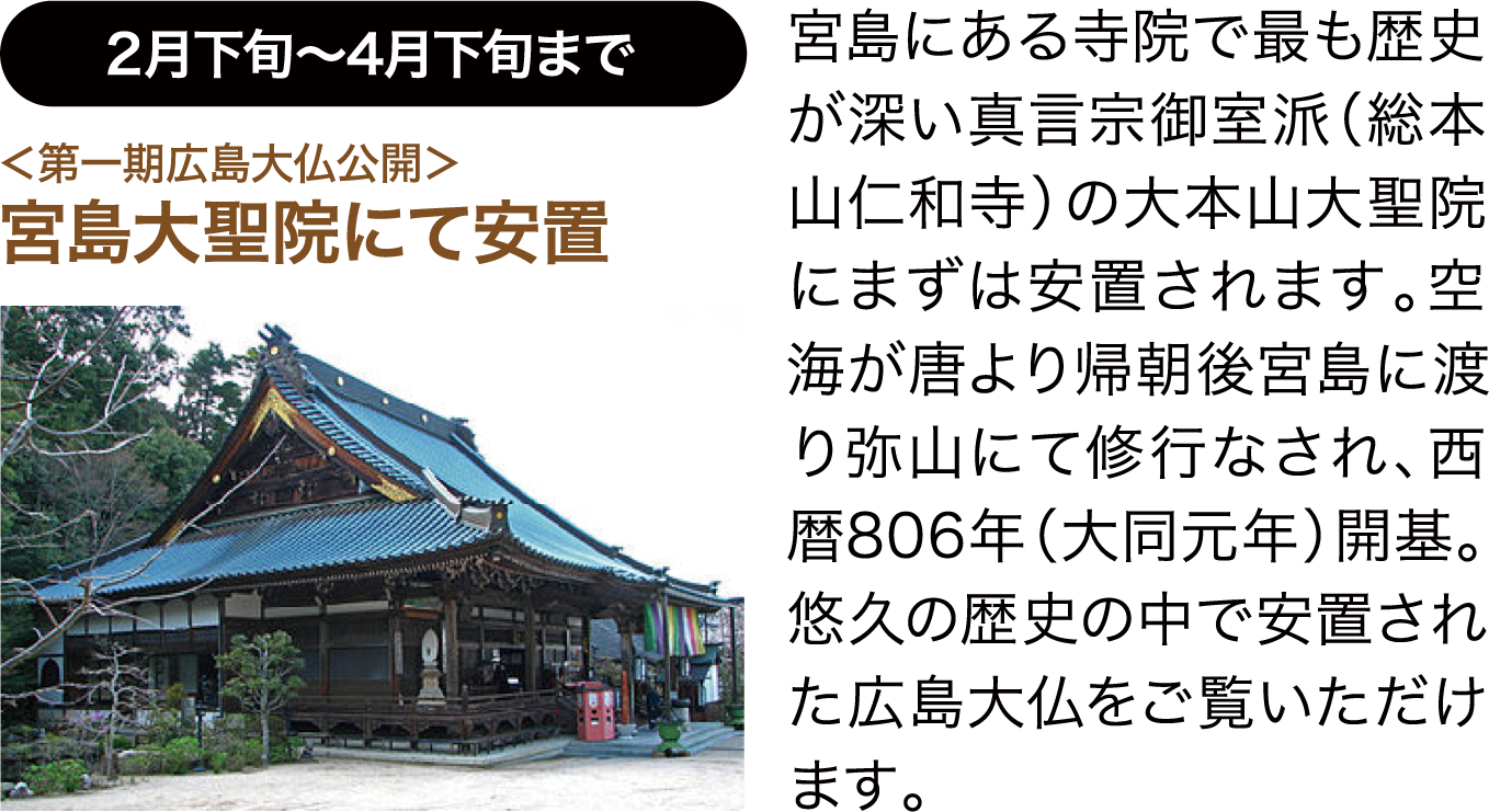 2月下旬〜4月下旬まで ＜第一期広島大仏公開＞宮島大聖院にて安置 宮島にある寺院で最も歴史が深い真言宗御室派（総本山仁和寺）の大本山大聖院にまずは安置されます。空海が唐より帰朝後宮島に渡り弥山にて修行なされ、西暦806年（大同元年）開基。悠久の歴史の中で安置された広島大仏をご覧いただけます。