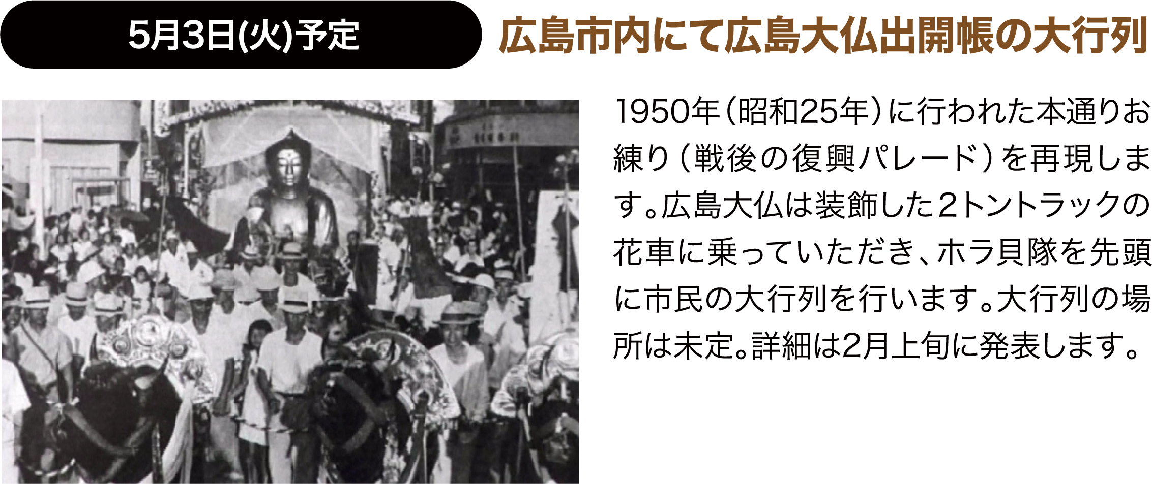 5月3日(火)予定 広島市内にて広島大仏出開帳の大行列 1950年（昭和25年）に行われた本通りお練り（戦後の復興パレード）を再現します。広島大仏は装飾した２トントラックの花車に乗っていただき、ホラ貝隊を先頭に市民の大行列を行います。大行列の場所は未定。詳細は2月上旬に発表します。