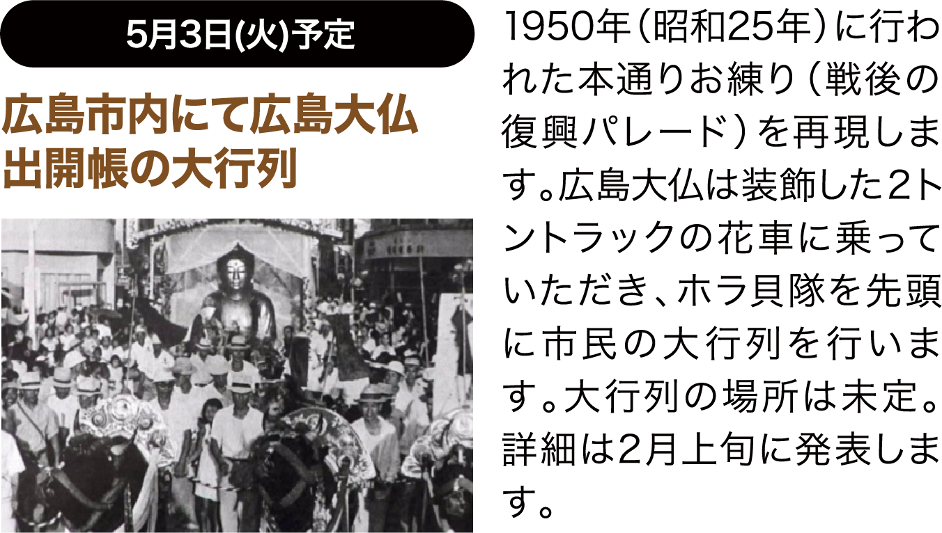 5月3日(火)予定 広島市内にて広島大仏出開帳の大行列 1950年（昭和25年）に行われた本通りお練り（戦後の復興パレード）を再現します。広島大仏は装飾した２トントラックの花車に乗っていただき、ホラ貝隊を先頭に市民の大行列を行います。大行列の場所は未定。詳細は2月上旬に発表します。