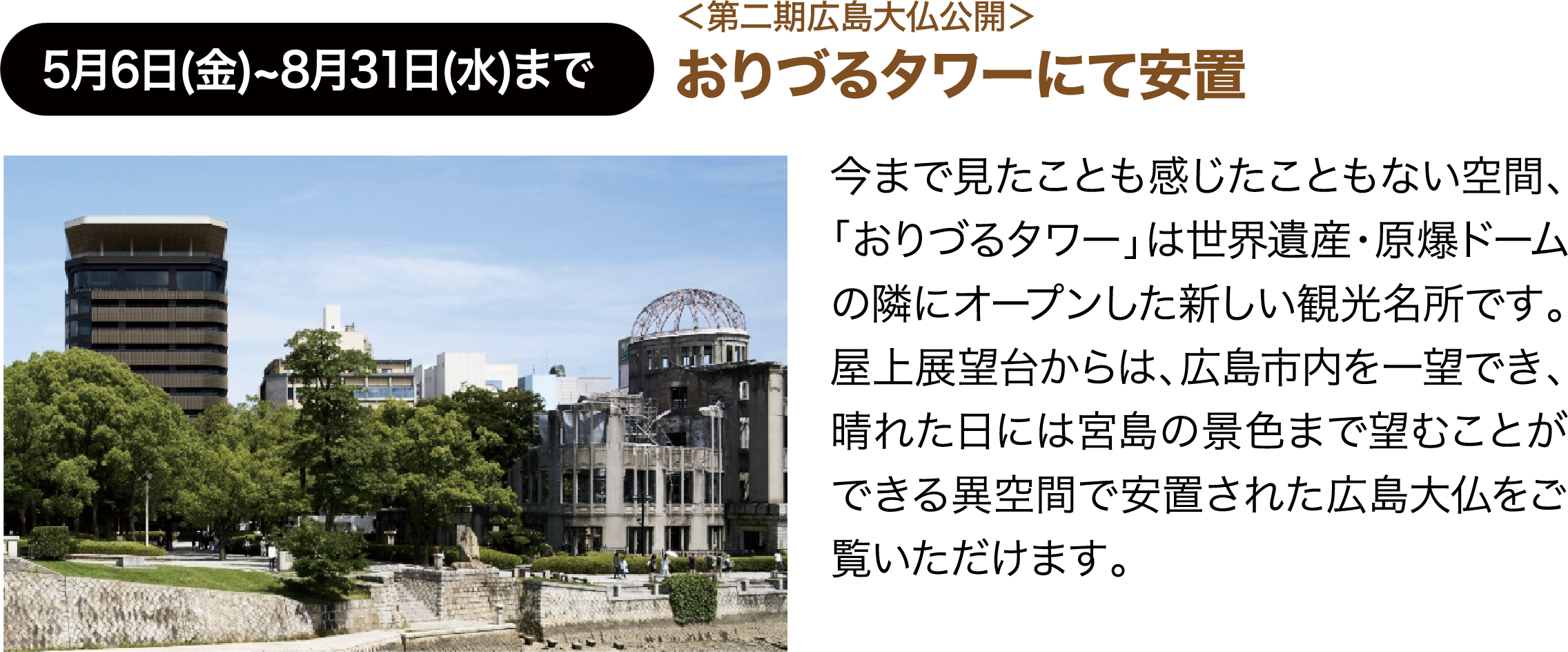 5月6日(金)~8月31日(水)まで ＜第二期広島大仏公開＞おりづるタワーにて安置 今まで見たことも感じたこともない空間、「おりづるタワー」は世界遺産・原爆ドームの隣にオープンした新しい観光名所です。屋上展望台からは、広島市内を一望でき、晴れた日には宮島の景色まで望むことができる異空間で安置された広島大仏をご覧いただけます。