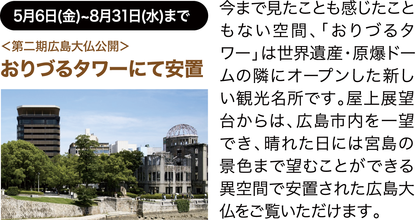 5月6日(金)~8月31日(水)まで ＜第二期広島大仏公開＞おりづるタワーにて安置 今まで見たことも感じたこともない空間、「おりづるタワー」は世界遺産・原爆ドームの隣にオープンした新しい観光名所です。屋上展望台からは、広島市内を一望でき、晴れた日には宮島の景色まで望むことができる異空間で安置された広島大仏をご覧いただけます。
