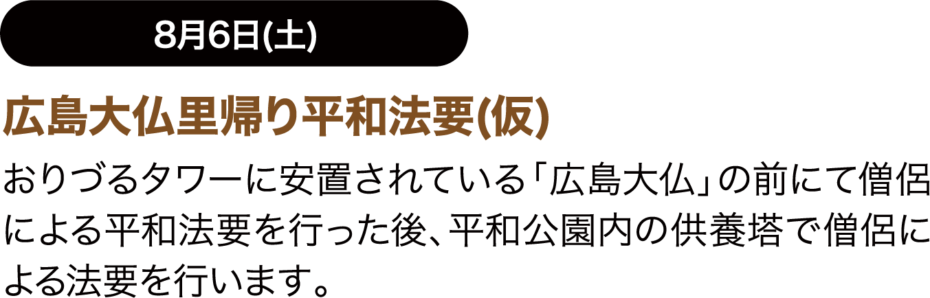 8月6日(土) 広島大仏里帰り平和法要(仮) おりづるタワーに安置されている「広島大仏」の前にて僧侶による平和法要を行った後、平和公園内の供養塔で僧侶による法要を行います。